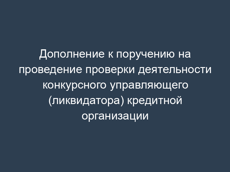 Дополнение к поручению на проведение проверки деятельности конкурсного управляющего (ликвидатора) кредитной организации