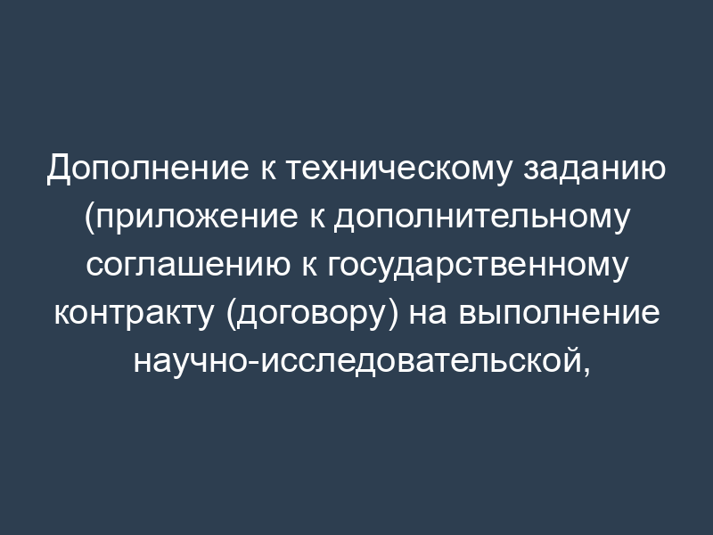 Дополнение к техническому заданию (приложение к дополнительному соглашению к государственному контракту (договору) на выполнение научно-исследовательской, опытно-конструкторской работы)