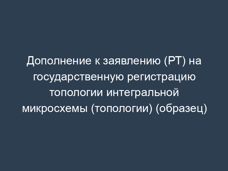 Дополнение к заявлению (РТ) на государственную регистрацию топологии интегральной микросхемы (топологии) (образец)