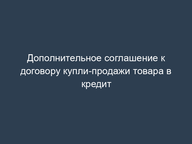 Дополнительное соглашение к договору купли-продажи товара в кредит