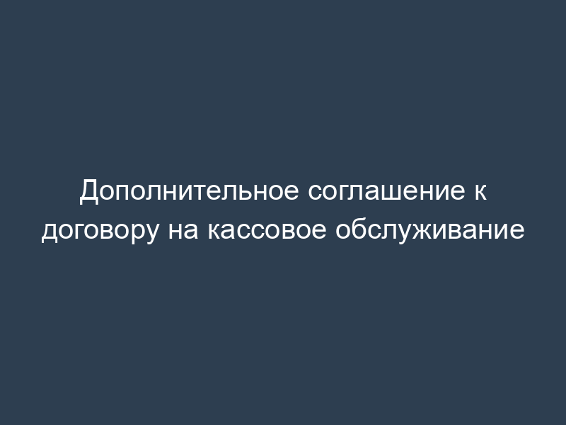 Дополнительное соглашение к договору на кассовое обслуживание