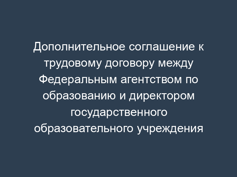 Дополнительное соглашение к трудовому договору между Федеральным агентством по образованию и директором государственного образовательного учреждения