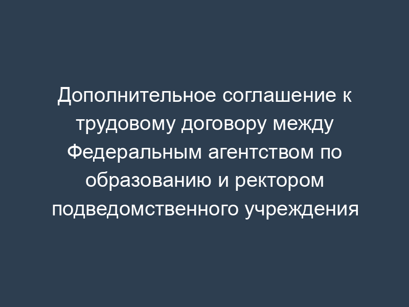 Дополнительное соглашение к трудовому договору между Федеральным агентством по образованию и ректором подведомственного учреждения