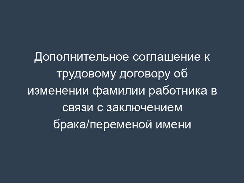 Дополнительное соглашение к трудовому договору об изменении фамилии работника в связи с заключением брака/переменой имени
