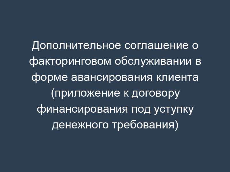 Дополнительное соглашение о факторинговом обслуживании в форме авансирования клиента (приложение к договору финансирования под уступку денежного требования)