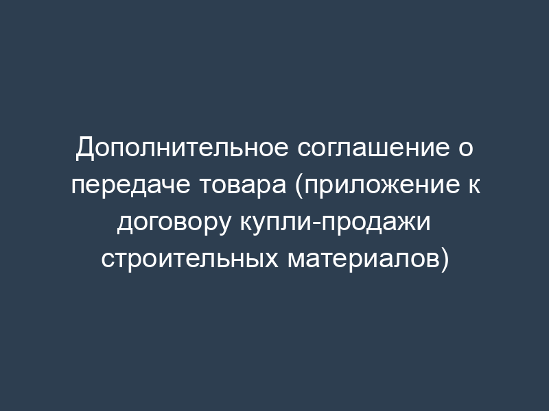 Дополнительное соглашение о передаче товара (приложение к договору купли-продажи строительных материалов)