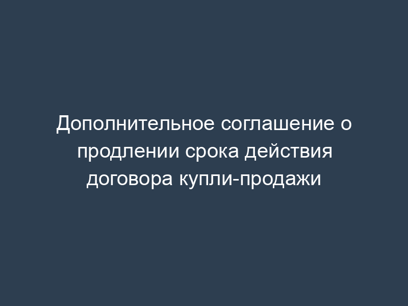 Дополнительное соглашение о продлении срока действия договора купли-продажи