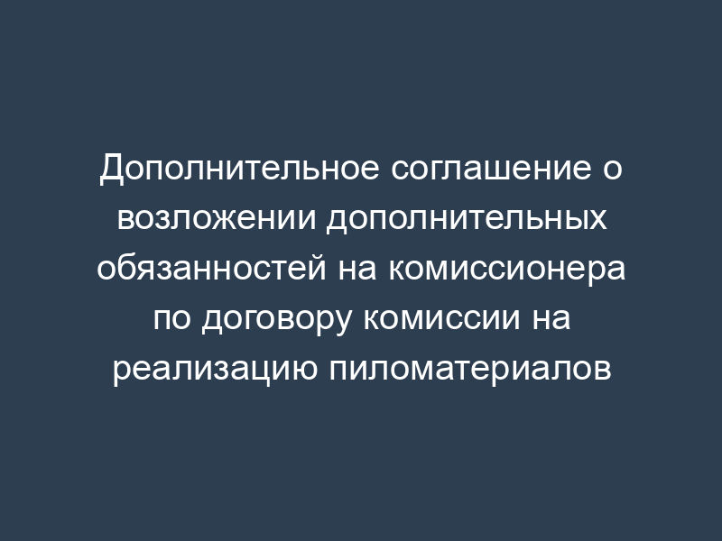 Дополнительное соглашение о возложении дополнительных обязанностей на комиссионера по договору комиссии на реализацию пиломатериалов
