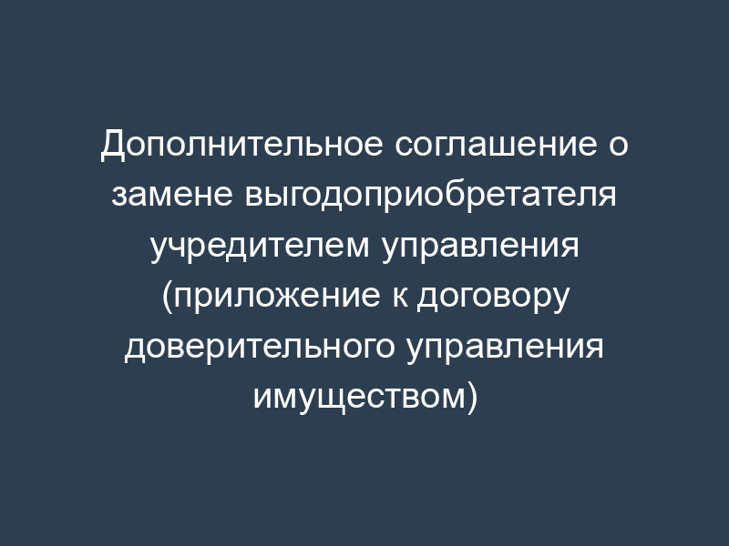 Дополнительное соглашение о замене выгодоприобретателя учредителем управления (приложение к договору доверительного управления имуществом)