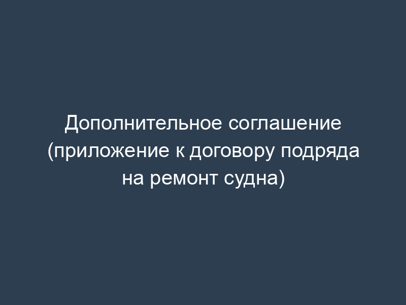 Дополнительное соглашение (приложение к договору подряда на ремонт судна)