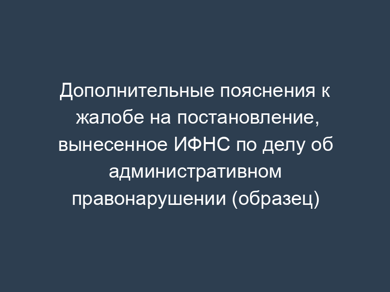 Дополнительные пояснения к жалобе на постановление, вынесенное ИФНС по делу об административном правонарушении (образец)