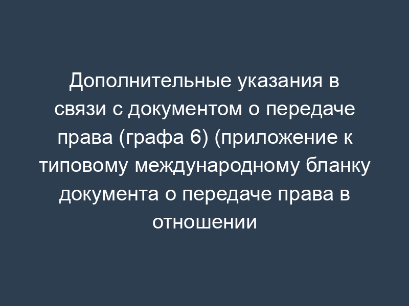 Дополнительные указания в связи с документом о передаче права (графа 6) (приложение к типовому международному бланку документа о передаче права в отношении регистрации (регистраций) и/или заявки (заявок) на регистрацию знаков)