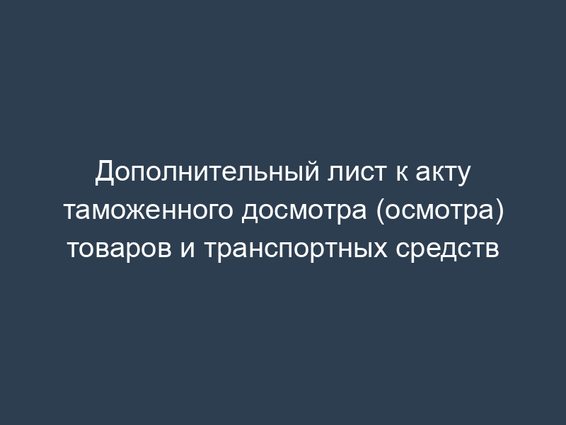 Дополнительный лист к акту таможенного досмотра (осмотра) товаров и транспортных средств