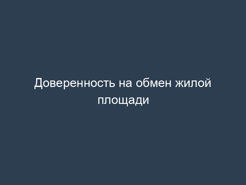Доверенность на обмен жилой площади