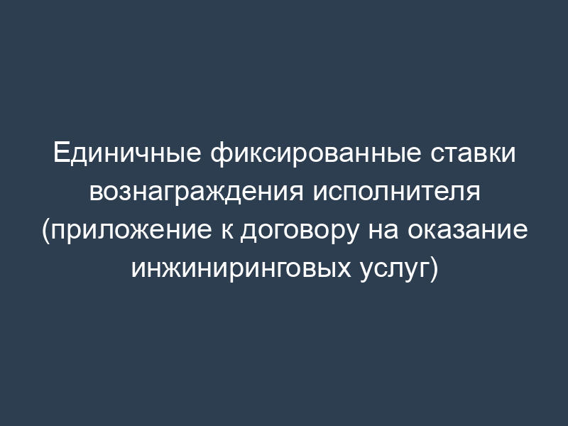 Единичные фиксированные ставки вознаграждения исполнителя (приложение к договору на оказание инжиниринговых услуг)