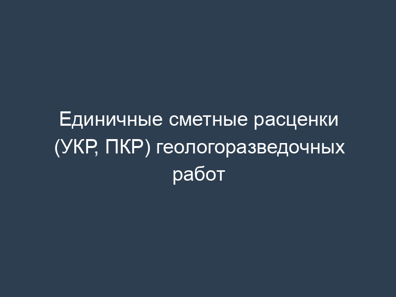 Единичные сметные расценки (УКР, ПКР) геологоразведочных работ