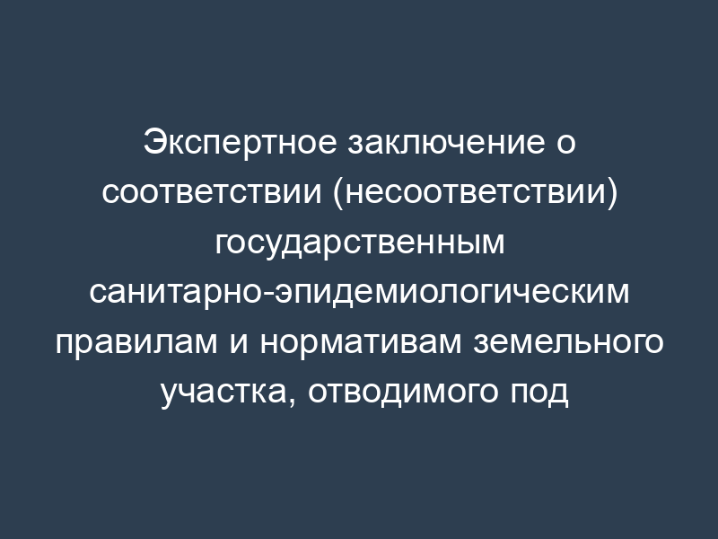 Экспертное заключение о соответствии (несоответствии) государственным санитарно-эпидемиологическим правилам и нормативам земельного участка, отводимого под строительство