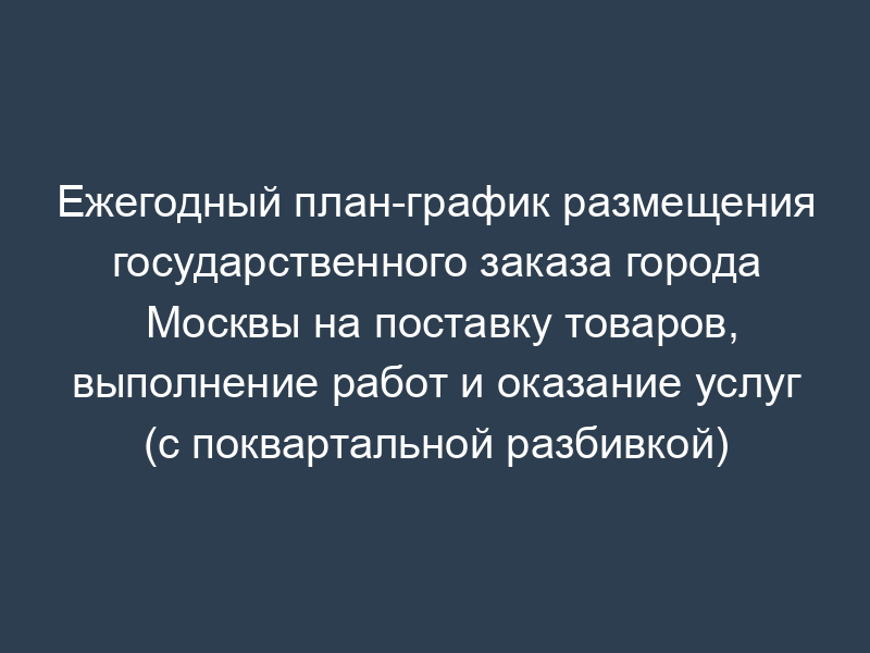 Ежегодный план-график размещения государственного заказа города Москвы на поставку товаров, выполнение работ и оказание услуг (с поквартальной разбивкой)