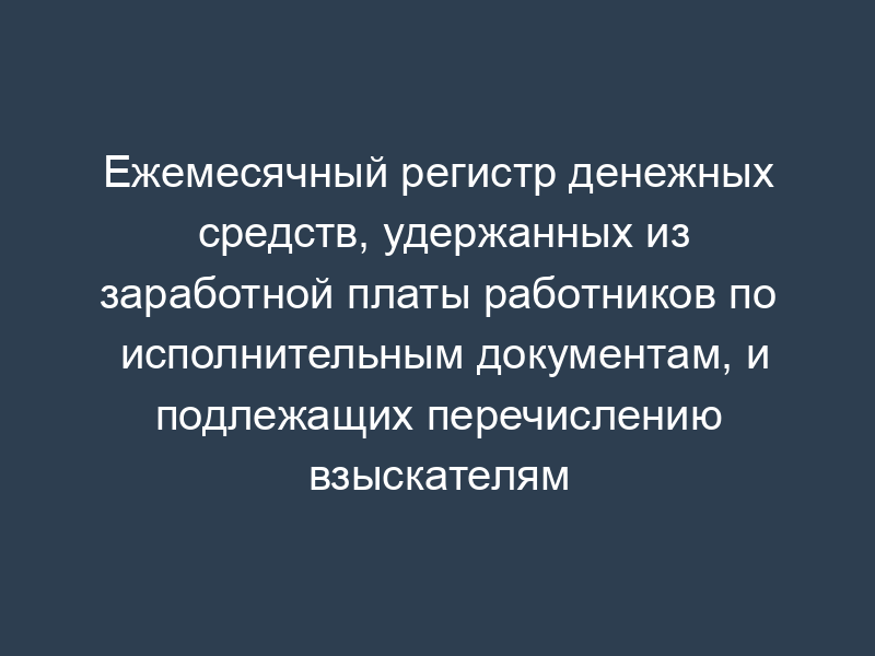 Ежемесячный регистр денежных средств, удержанных из заработной платы работников по исполнительным документам, и подлежащих перечислению взыскателям (рекомендованная форма)