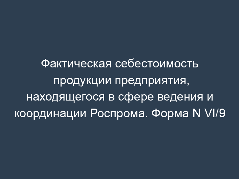 Фактическая себестоимость продукции предприятия, находящегося в сфере ведения и координации Роспрома. Форма N VI/9