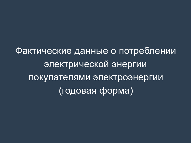 Фактические данные о потреблении электрической энергии покупателями электроэнергии (годовая форма)