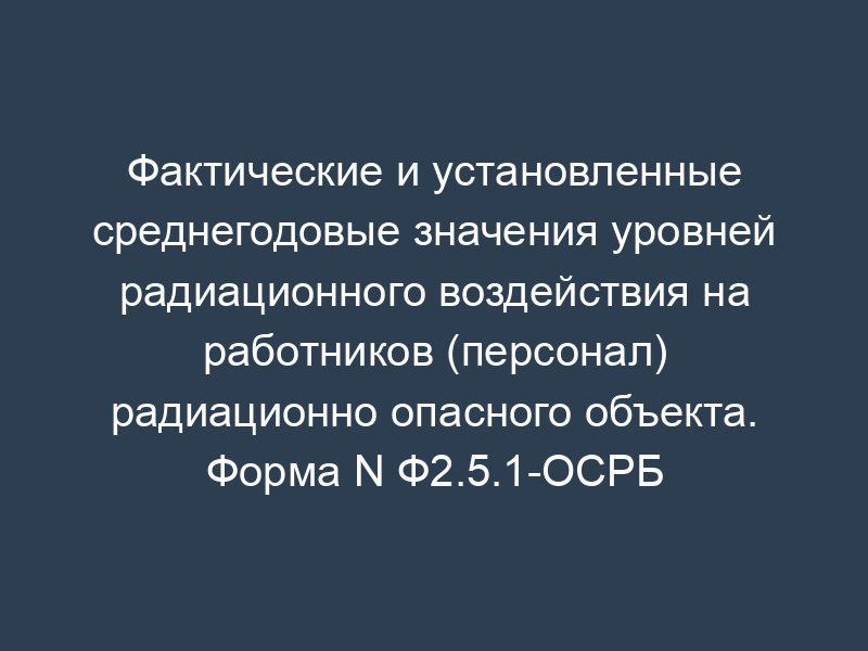 Фактические и установленные среднегодовые значения уровней радиационного воздействия на работников (персонал) радиационно опасного объекта. Форма N Ф2.5.1-ОСРБ