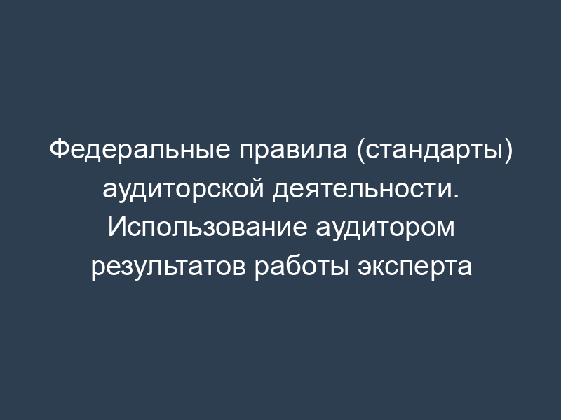 Федеральные правила (стандарты) аудиторской деятельности. Использование аудитором результатов работы эксперта