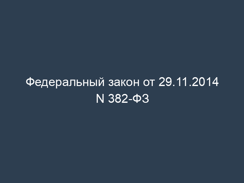 Федеральный закон от 29.11.2014 N 382-ФЗ