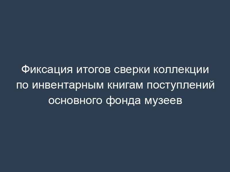 Фиксация итогов сверки коллекции по инвентарным книгам поступлений основного фонда музеев