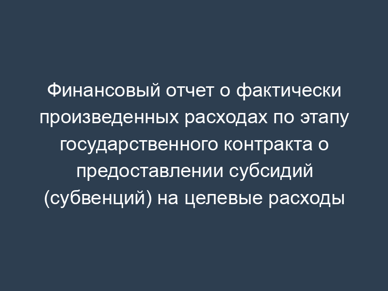 Финансовый отчет о фактически произведенных расходах по этапу государственного контракта о предоставлении субсидий (субвенций) на целевые расходы
