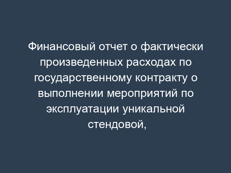 Финансовый отчет о фактически произведенных расходах по государственному контракту о выполнении мероприятий по эксплуатации уникальной стендовой, испытательной базы организации