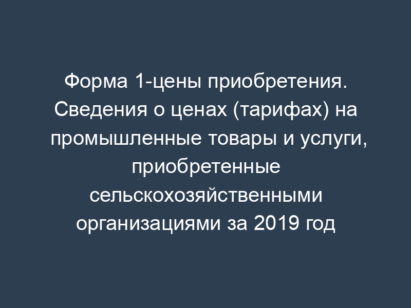 Форма 1-цены приобретения. Сведения о ценах (тарифах) на промышленные товары и услуги, приобретенные сельскохозяйственными организациями за 2019 год