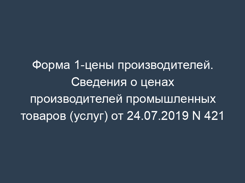 Форма 1-цены производителей. Сведения о ценах производителей промышленных товаров (услуг) от 24.07.2019 N 421