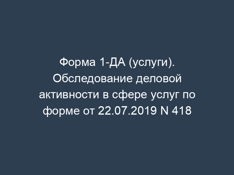 Форма 1-ДА (услуги). Обследование деловой активности в сфере услуг по форме от 22.07.2019 N 418