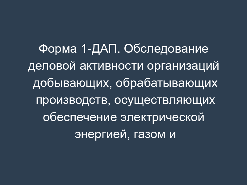 Форма 1-ДАП. Обследование деловой активности организаций добывающих, обрабатывающих производств, осуществляющих обеспечение электрической энергией, газом и паром, кондиционирование воздуха