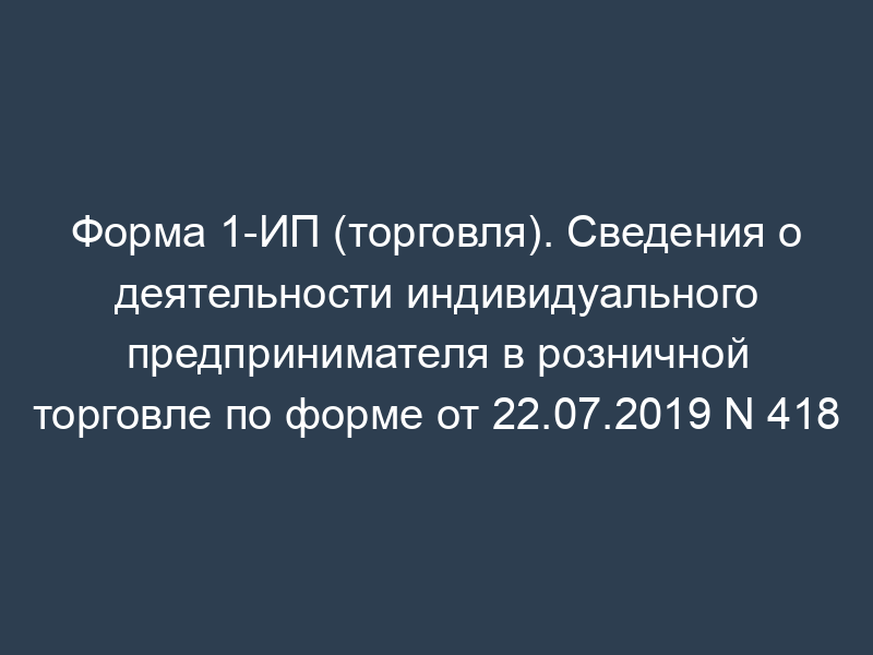 Форма 1-ИП (торговля). Сведения о деятельности индивидуального предпринимателя в розничной торговле по форме от 22.07.2019 N 418
