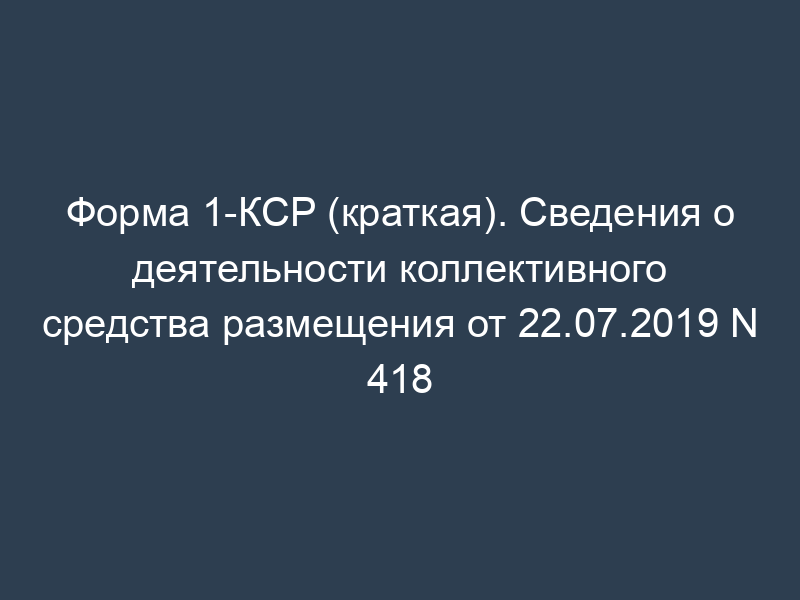 Форма 1-КСР (краткая). Сведения о деятельности коллективного средства размещения от 22.07.2019 N 418