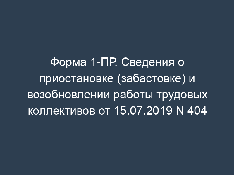 Форма 1-ПР. Сведения о приостановке (забастовке) и возобновлении работы трудовых коллективов от 15.07.2019 N 404