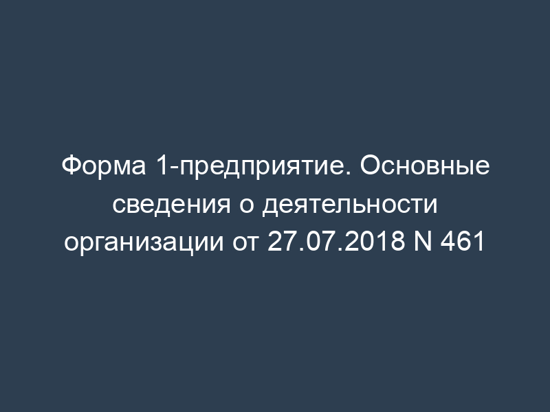 Форма 1-предприятие. Основные сведения о деятельности организации от 27.07.2018 N 461