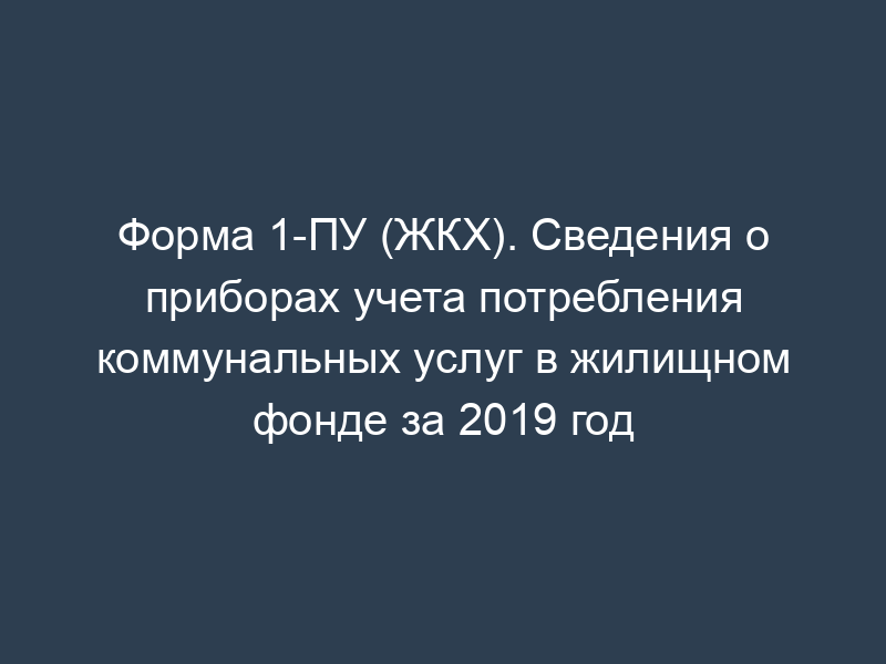 Форма 1-ПУ (ЖКХ). Сведения о приборах учета потребления коммунальных услуг в жилищном фонде за 2019 год