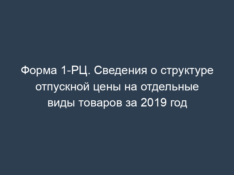 Форма 1-РЦ. Сведения о структуре отпускной цены на отдельные виды товаров за 2019 год
