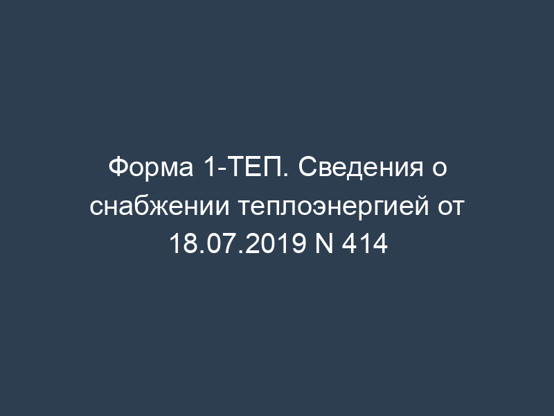 Форма 1-ТЕП. Сведения о снабжении теплоэнергией от 18.07.2019 N 414