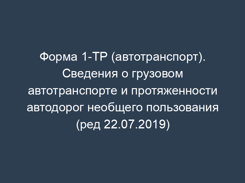 Форма 1-ТР (автотранспорт). Сведения о грузовом автотранспорте и протяженности автодорог необщего пользования (ред 22.07.2019)