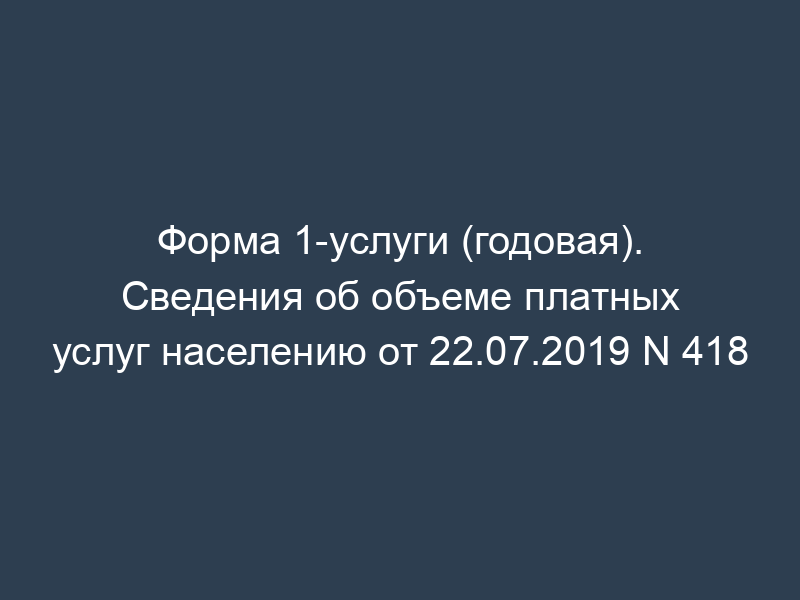 Форма 1-услуги (годовая). Сведения об объеме платных услуг населению от 22.07.2019 N 418