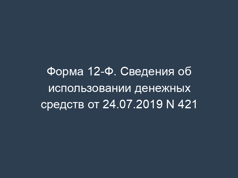 Форма 12-Ф. Сведения об использовании денежных средств от 24.07.2019 N 421