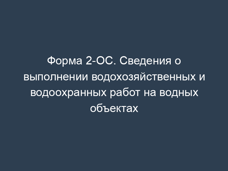 Форма 2-ОС. Сведения о выполнении водохозяйственных и водоохранных работ на водных объектах