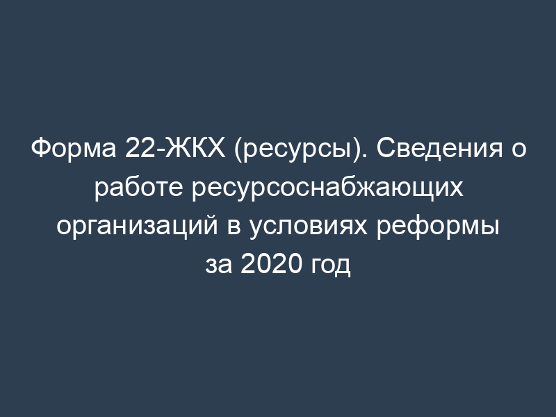 Форма 22-ЖКХ (ресурсы). Сведения о работе ресурсоснабжающих организаций в условиях реформы за 2020 год