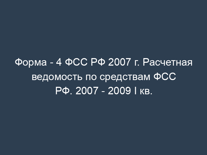 Форма - 4 ФСС РФ 2007 г. Расчетная ведомость по средствам ФСС РФ. 2007 - 2009 I кв.