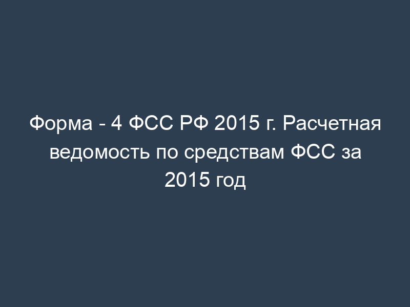 Форма - 4 ФСС РФ 2015 г. Расчетная ведомость по средствам ФСС за 2015 год