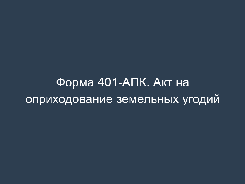 Форма 401-АПК. Акт на оприходование земельных угодий